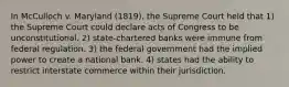 In McCulloch v. Maryland (1819), the Supreme Court held that 1) the Supreme Court could declare acts of Congress to be unconstitutional. 2) state-chartered banks were immune from federal regulation. 3) the federal government had the implied power to create a national bank. 4) states had the ability to restrict interstate commerce within their jurisdiction.