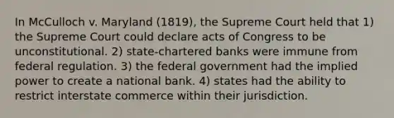 In McCulloch v. Maryland (1819), the Supreme Court held that 1) the Supreme Court could declare acts of Congress to be unconstitutional. 2) state-chartered banks were immune from federal regulation. 3) the federal government had the implied power to create a national bank. 4) states had the ability to restrict interstate commerce within their jurisdiction.