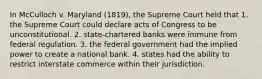 In McCulloch v. Maryland (1819), the Supreme Court held that 1. the Supreme Court could declare acts of Congress to be unconstitutional. 2. state-chartered banks were immune from federal regulation. 3. the federal government had the implied power to create a national bank. 4. states had the ability to restrict interstate commerce within their jurisdiction.