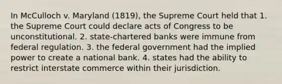 In McCulloch v. Maryland (1819), the Supreme Court held that 1. the Supreme Court could declare acts of Congress to be unconstitutional. 2. state-chartered banks were immune from federal regulation. 3. the federal government had the implied power to create a national bank. 4. states had the ability to restrict interstate commerce within their jurisdiction.