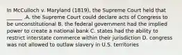 In McCulloch v. Maryland (1819), the Supreme Court held that ______ .A. the Supreme Court could declare acts of Congress to be unconstitutional B. the federal government had the implied power to create a national bank C. states had the ability to restrict interstate commerce within their jurisdiction D. congress was not allowed to outlaw slavery in U.S. territories