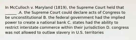 In McCulloch v. Maryland (1819), the Supreme Court held that ______ .A. the Supreme Court could declare acts of Congress to be unconstitutional B. the federal government had the implied power to create a national bank C. states had the ability to restrict interstate commerce within their jurisdiction D. congress was not allowed to outlaw slavery in U.S. territories