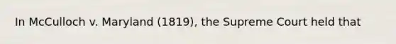 In McCulloch v. Maryland (1819), the Supreme Court held that