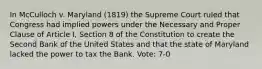 In McCulloch v. Maryland (1819) the Supreme Court ruled that Congress had implied powers under the Necessary and Proper Clause of Article I, Section 8 of the Constitution to create the Second Bank of the United States and that the state of Maryland lacked the power to tax the Bank. Vote: 7-0