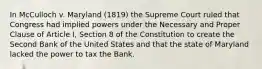 In McCulloch v. Maryland (1819) the Supreme Court ruled that Congress had implied powers under the Necessary and Proper Clause of Article I, Section 8 of the Constitution to create the Second Bank of the United States and that the state of Maryland lacked the power to tax the Bank.