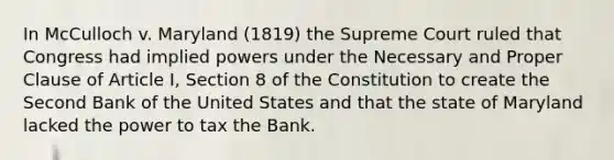 In McCulloch v. Maryland (1819) the Supreme Court ruled that Congress had implied powers under the Necessary and Proper Clause of Article I, Section 8 of the Constitution to create the Second Bank of the United States and that the state of Maryland lacked the power to tax the Bank.