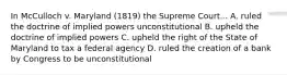 In McCulloch v. Maryland (1819) the Supreme Court... A. ruled the doctrine of implied powers unconstitutional B. upheld the doctrine of implied powers C. upheld the right of the State of Maryland to tax a federal agency D. ruled the creation of a bank by Congress to be unconstitutional