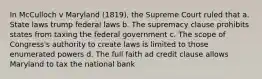 In McCulloch v Maryland (1819), the Supreme Court ruled that a. State laws trump federal laws b. The supremacy clause prohibits states from taxing the federal government c. The scope of Congress's authority to create laws is limited to those enumerated powers d. The full faith ad credit clause allows Maryland to tax the national bank