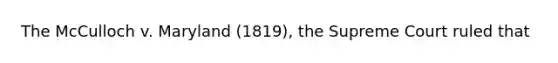 The McCulloch v. Maryland (1819), the Supreme Court ruled that