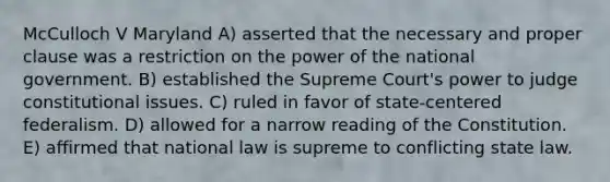 McCulloch V Maryland A) asserted that the necessary and proper clause was a restriction on the power of the national government. B) established the Supreme Court's power to judge constitutional issues. C) ruled in favor of state-centered federalism. D) allowed for a narrow reading of the Constitution. E) affirmed that national law is supreme to conflicting state law.