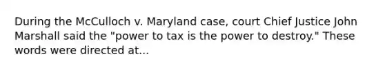 During the McCulloch v. Maryland case, court Chief Justice John Marshall said the "power to tax is the power to destroy." These words were directed at...