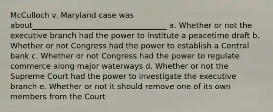 McCulloch v. Maryland case was about___________________________________ a. Whether or not the executive branch had the power to institute a peacetime draft b. Whether or not Congress had the power to establish a Central bank c. Whether or not Congress had the power to regulate commerce along major waterways d. Whether or not the Supreme Court had the power to investigate the executive branch e. Whether or not it should remove one of its own members from the Court