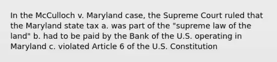 In the McCulloch v. Maryland case, the Supreme Court ruled that the Maryland state tax a. was part of the "supreme law of the land" b. had to be paid by the Bank of the U.S. operating in Maryland c. violated Article 6 of the U.S. Constitution