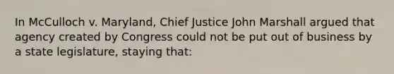 In McCulloch v. Maryland, Chief Justice John Marshall argued that agency created by Congress could not be put out of business by a state legislature, staying that: