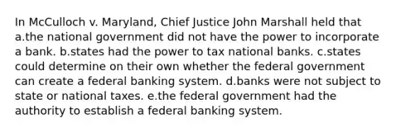 In McCulloch v. Maryland, Chief Justice John Marshall held that a.the national government did not have the power to incorporate a bank. b.states had the power to tax national banks. c.states could determine on their own whether the federal government can create a federal banking system. d.banks were not subject to state or national taxes. e.the federal government had the authority to establish a federal banking system.