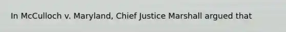 In McCulloch v. Maryland, Chief Justice Marshall argued that