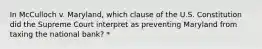 In McCulloch v. Maryland, which clause of the U.S. Constitution did the Supreme Court interpret as preventing Maryland from taxing the national bank? *