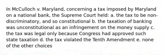 In McCulloch v. Maryland, concerning a tax imposed by Maryland on a national bank, the Supreme Court held: a. the tax to be non-discriminatory, and so constitutional b. the taxation of banking was unconstitutional as an infringement on the money supply c. the tax was legal only because Congress had approved such state taxation d. the tax violated the Tenth Amendment e. none of the other choices