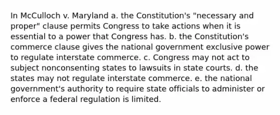 In McCulloch v. Maryland a. the Constitution's "necessary and proper" clause permits Congress to take actions when it is essential to a power that Congress has. b. the Constitution's commerce clause gives the national government exclusive power to regulate interstate commerce. c. Congress may not act to subject nonconsenting states to lawsuits in state courts. d. the states may not regulate interstate commerce. e. the national government's authority to require state officials to administer or enforce a federal regulation is limited.