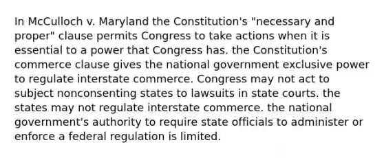 In McCulloch v. Maryland the Constitution's "necessary and proper" clause permits Congress to take actions when it is essential to a power that Congress has. the Constitution's commerce clause gives the national government exclusive power to regulate interstate commerce. Congress may not act to subject nonconsenting states to lawsuits in state courts. the states may not regulate interstate commerce. the national government's authority to require state officials to administer or enforce a federal regulation is limited.