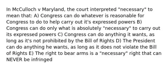 In McCulloch v Maryland, the court interpreted "necessary" to mean that: A) Congress can do whatever is reasonable for Congress to do to help carry out it's expressed powers B) Congress can do only what is absolutely "necessary" to carry out its expressed powers C) Congress can do anything it wants, as long as it's not prohibited by the Bill of Rights D) The President can do anything he wants, as long as it does not violate the Bill of Rights E) The right to bear arms is a "necessary" right that can NEVER be infringed