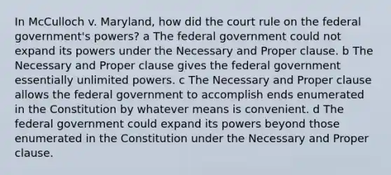 In McCulloch v. Maryland, how did the court rule on the federal government's powers? a The federal government could not expand its powers under the Necessary and Proper clause. b The Necessary and Proper clause gives the federal government essentially unlimited powers. c The Necessary and Proper clause allows the federal government to accomplish ends enumerated in the Constitution by whatever means is convenient. d The federal government could expand its powers beyond those enumerated in the Constitution under the Necessary and Proper clause.