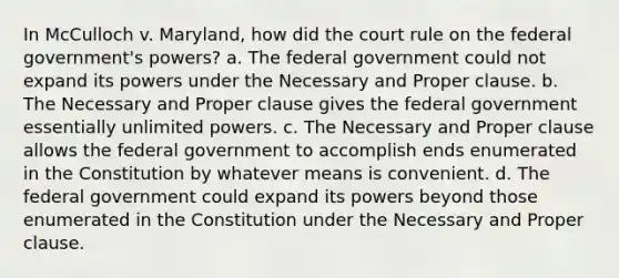 In McCulloch v. Maryland, how did the court rule on the federal government's powers? a. The federal government could not expand its powers under the Necessary and Proper clause. b. The Necessary and Proper clause gives the federal government essentially unlimited powers. c. The Necessary and Proper clause allows the federal government to accomplish ends enumerated in the Constitution by whatever means is convenient. d. The federal government could expand its powers beyond those enumerated in the Constitution under the Necessary and Proper clause.