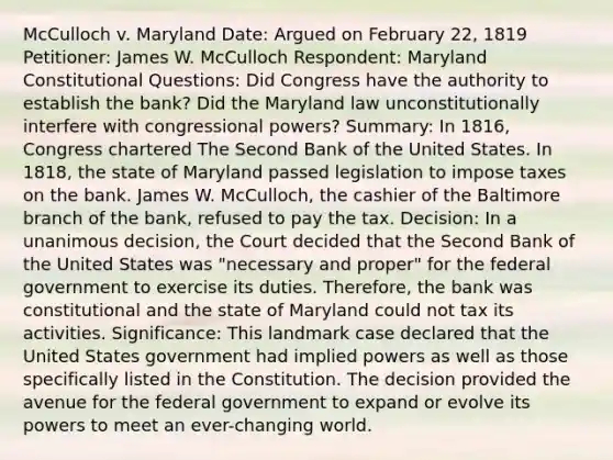 McCulloch v. Maryland Date: Argued on February 22, 1819 Petitioner: James W. McCulloch Respondent: Maryland Constitutional Questions: Did Congress have the authority to establish the bank? Did the Maryland law unconstitutionally interfere with congressional powers? Summary: In 1816, Congress chartered The Second Bank of the United States. In 1818, the state of Maryland passed legislation to impose taxes on the bank. James W. McCulloch, the cashier of the Baltimore branch of the bank, refused to pay the tax. Decision: In a unanimous decision, the Court decided that the Second Bank of the United States was "necessary and proper" for the federal government to exercise its duties. Therefore, the bank was constitutional and the state of Maryland could not tax its activities. Significance: This landmark case declared that the United States government had implied powers as well as those specifically listed in the Constitution. The decision provided the avenue for the federal government to expand or evolve its powers to meet an ever-changing world.