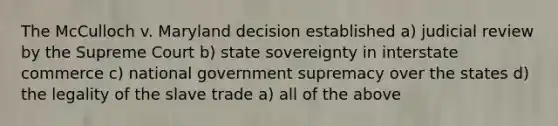 The McCulloch v. Maryland decision established a) judicial review by the Supreme Court b) state sovereignty in interstate commerce c) national government supremacy over the states d) the legality of the slave trade a) all of the above