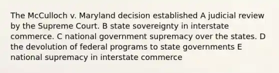 The McCulloch v. Maryland decision established A judicial review by the Supreme Court. B state sovereignty in interstate commerce. C national government supremacy over the states. D the devolution of federal programs to state governments E national supremacy in interstate commerce