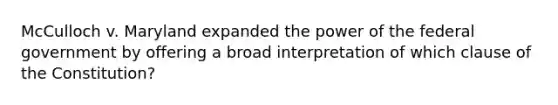 McCulloch v. Maryland expanded the power of the federal government by offering a broad interpretation of which clause of the Constitution?