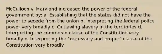 McCulloch v. Maryland increased the power of the federal government by: a. Establishing that the states did not have the power to secede from the union b. Interpreting the federal police power very broadly c. Outlawing slavery in the territories d. Interpreting the commerce clause of the Constitution very broadly e. Interpreting the "necessary and proper" clause of the Constitution very broadly