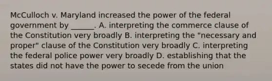 McCulloch v. Maryland increased the power of the federal government by ______. A. interpreting the commerce clause of the Constitution very broadly B. interpreting the "necessary and proper" clause of the Constitution very broadly C. interpreting the federal police power very broadly D. establishing that the states did not have the power to secede from the union