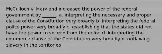 McCulloch v. Maryland increased the power of the federal government by ______. a. interpreting the necessary and proper clause of the Constitution very broadly b. interpreting the federal police power very broadly c. establishing that the states did not have the power to secede from the union d. interpreting the commerce clause of the Constitution very broadly e. outlawing slavery in the territories