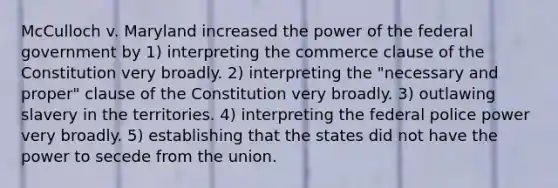 McCulloch v. Maryland increased the power of the federal government by 1) interpreting the commerce clause of the Constitution very broadly. 2) interpreting the "necessary and proper" clause of the Constitution very broadly. 3) outlawing slavery in the territories. 4) interpreting the federal police power very broadly. 5) establishing that the states did not have the power to secede from the union.