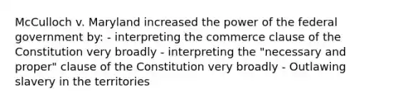 McCulloch v. Maryland increased the power of the federal government by: - interpreting the commerce clause of the Constitution very broadly - interpreting the "necessary and proper" clause of the Constitution very broadly - Outlawing slavery in the territories