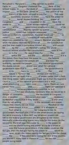 McCulloch v. Maryland (______) Maj opinion by Justice _______ Facts: In ______, Congress chartered The ______ Bank of the United States. In ______, the state of ______ passed legislation to impose ______ on the bank. James W. ______, the cashier of the ______ branch of the bank, refused to pay the ______. This case has ____ questions. Question 1) Does ______ have the power to ______ a ______ bank? Answer/holding: Yes, ______ power of Congress (______ and ______) Question 2) Do ______ have the power to ______ a ______ bank? Answer/holding: ______ could not tax ______ of the ______ government employed in the ______ of its constitutional ______. Majority opinion by Justice ______: Chief Justice ______ noted that Congress possessed ______ not ______ outlined in the U.S. Constitution. Marshall redefined "______" to mean "______ and ______," covering all methods for ______ objectives covered by the ______ powers. Marshall also held that while the states retained the power of ______, the Constitution and the laws made in pursuance thereof are ______ and cannot be ______ by the ______. On Marshall's telling, the whole ______ revolves around whether the constitution's ______ rests in the ______ or in the ______. He says it was the ______. The ______ met in ______ within the ______ but the ______ elected the ______. If it is the states, then they have the power to ______ the federal government. Because the people are ______ and have the ______ authority, because the people ______ the national government, the states cannot ______ power over what the national government does that is ______ and ______. The government is ______ in its ______, but it is ______ in its ______. The ______ and ______ clause is found in the ______ section and not the ______ section so we can read it as a ______ of power rather than a limit One thing states' rights advocates might say is that the Supreme Court is ______ of the national government and is thus ______ when prioritizing ______ rights over ______ rights. There are two camps here: ______ ______ and ______ ______ rights perspective Is "______" ______ necessary/absolutely essential, or is it ______/______? If it was absolutely necessary then we would be in danger of constantly ______ ______ the decisions of Congress. Also, in another ______, the constitution says "______ necessary", so Marshall argues that if they wrote ______ ______ in one area than by not writing ______ ______ in the necessary and proper clause they clearly did not mean ______ ______. Marshall on the ______ amendment: it is a ______ power. It is whatever is ______ ______ from what is ______ ______ for Congress to run its government. Marshall puts a lot on the amendment not saying the word expressly. It does NOT say whatever powers not ______ left to the federal government are delegated to the states. Marshall's understanding leaves very little for the states On the second Q, Marshall says the power to ______ is the power to ______ and the states having this power would be a show of ______ over the federal government. If the states could tax the fed gov, then the fed gov having the power to ______ would be ______ upon. ALSO, the states taxing the fed gov is like the states ______ the ______. If Maryland were taxing the rest of the country, you wouldn't really have a chance of ______ for the non ______ people being taxed.