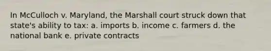 In McCulloch v. Maryland, the Marshall court struck down that state's ability to tax: a. imports b. income c. farmers d. the national bank e. private contracts