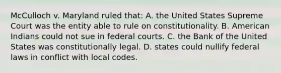 McCulloch v. Maryland ruled that: A. the United States Supreme Court was the entity able to rule on constitutionality. B. American Indians could not sue in federal courts. C. the Bank of the United States was constitutionally legal. D. states could nullify federal laws in conflict with local codes.