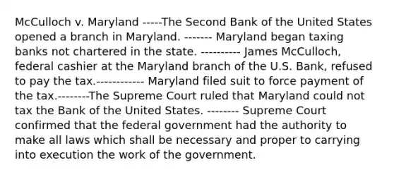 McCulloch v. Maryland -----The Second Bank of the United States opened a branch in Maryland. ------- Maryland began taxing banks not chartered in the state. ---------- James McCulloch, federal cashier at the Maryland branch of the U.S. Bank, refused to pay the tax.------------ Maryland filed suit to force payment of the tax.--------The Supreme Court ruled that Maryland could not tax the Bank of the United States. -------- Supreme Court confirmed that the federal government had the authority to make all laws which shall be necessary and proper to carrying into execution the work of the government.