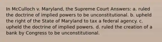 In McCulloch v. Maryland, the Supreme Court Answers: a. ruled the doctrine of implied powers to be unconstitutional. b. upheld the right of the State of Maryland to tax a federal agency. c. upheld the doctrine of implied powers. d. ruled the creation of a bank by Congress to be unconstitutional.