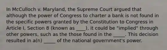 In McCulloch v. Maryland, the Supreme Court argued that although the power of Congress to charter a bank is not found in the specific powers granted by the Constitution to Congress in Article I, Section 8 (known as ____), it could be "implied" through other powers, such as the those found in the _____. This decision resulted in a(n) _____ of the national government's power.