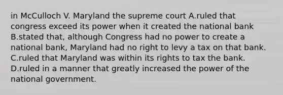 in McCulloch V. Maryland the supreme court A.ruled that congress exceed its power when it created the national bank B.stated that, although Congress had no power to create a national bank, Maryland had no right to levy a tax on that bank. C.ruled that Maryland was within its rights to tax the bank. D.ruled in a manner that greatly increased the power of the national government.