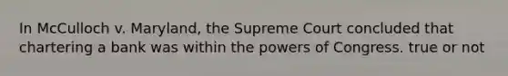 In McCulloch v. Maryland, the Supreme Court concluded that chartering a bank was within the powers of Congress. true or not