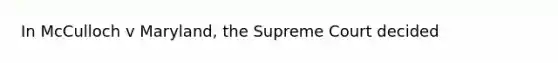 In McCulloch v Maryland, the Supreme Court decided