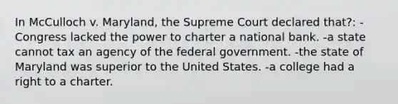 In McCulloch v. Maryland, the Supreme Court declared that?: -Congress lacked the power to charter a national bank. -a state cannot tax an agency of the federal government. -the state of Maryland was superior to the United States. -a college had a right to a charter.