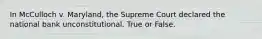 In McCulloch v. Maryland, the Supreme Court declared the national bank unconstitutional. True or False.