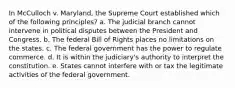 In McCulloch v. Maryland, the Supreme Court established which of the following principles? a. The judicial branch cannot intervene in political disputes between the President and Congress. b. The federal Bill of Rights places no limitations on the states. c. The federal government has the power to regulate commerce. d. It is within the judiciary's authority to interpret the constitution. e. States cannot interfere with or tax the legitimate activities of the federal government.