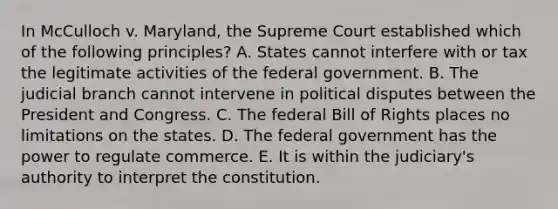 In McCulloch v. Maryland, the Supreme Court established which of the following principles? A. States cannot interfere with or tax the legitimate activities of the federal government. B. The judicial branch cannot intervene in political disputes between the President and Congress. C. The federal Bill of Rights places no limitations on the states. D. The federal government has the power to regulate commerce. E. It is within the judiciary's authority to interpret the constitution.