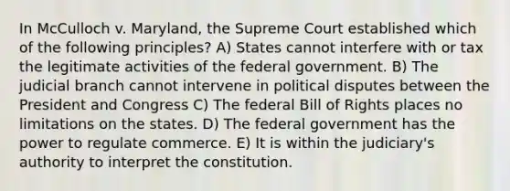 In McCulloch v. Maryland, the Supreme Court established which of the following principles? A) States cannot interfere with or tax the legitimate activities of the federal government. B) The judicial branch cannot intervene in political disputes between the President and Congress C) The federal Bill of Rights places no limitations on the states. D) The federal government has the power to regulate commerce. E) It is within the judiciary's authority to interpret the constitution.